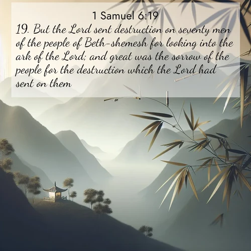 BasicEnglish 1 Samuel  ; image nature: image with the bible verse :But the Lord sent destruction on seventy men of the people of Beth-shemesh for looking into the ark of the Lord; and great was the sorrow of the people for the destruction which the Lord had sent on them. ; Dive into our collection of Bible verse images beautifully illustrated with beach photos, featuring gentle waves, sunsets over the sea, and sandy shores. These scenes evoke the peace and majesty of God. Download and share inspiring verses like KJV 1 Samuel 6:19. Current verse is overlayed with the thematic nature scene : Bamboo leaves whisper secrets in mountain wind. A temple bell rings in the distance. ; 6:19