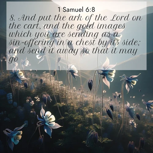 BasicEnglish 1 Samuel  ; image nature: image with the bible verse :And put the ark of the Lord on the cart, and the gold images which you are sending as a sin-offering in a chest by its side; and send it away so that it may go. ; Explore a winter collection of Bible verse images adorned with photos of icy landscapes, frozen waterfalls, and snow-covered forests. These scenes capture divine tranquility and purity. Download inspiring verses like KJV 1 Samuel 6:8. Current verse is overlayed with the thematic nature scene : Wild columbines dance on impossibly thin stems. Mountain breezes carry their perfume. ; 6:8