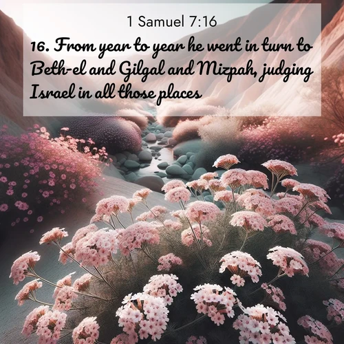 BasicEnglish 1 Samuel  ; image nature: image with the bible verse :From year to year he went in turn to Beth-el and Gilgal and Mizpah, judging Israel in all those places. ; Explore a spring collection of Bible images, with landscapes of green hills, wildflowers, and crystal-clear streams. These images symbolize the blossoming of God&#039;s creation. Download verses like KJV 1 Samuel 7:16. Current verse is overlayed with the thematic nature scene : Desert verbena blooms in hidden washes. Flash floods carved these secret gardens. ; 7:16