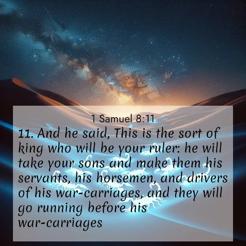 BasicEnglish 1 Samuel  ; image nature: image with the bible verse :And he said, This is the sort of king who will be your ruler: he will take your sons and make them his servants, his horsemen, and drivers of his war-carriages, and they will go running before his war-carriages; ; Explore a rich collection of Bible verse images beautifully illustrated by natural landscapes, such as colorful skies, towering mountains, and tranquil rivers. The images highlight the serenity of God&#039;s creation with vivid tones and carefully chosen typography. Download and share inspiring verses like KJV 1 Samuel 8:11. Current verse is overlayed with the thematic nature scene : Desert scorpions glow under black light. Stars wheel in infinite darkness. ; 8:11