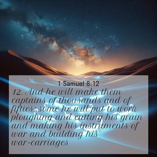 BasicEnglish 1 Samuel  ; image nature: image with the bible verse :And he will make them captains of thousands and of fifties; some he will put to work ploughing and cutting his grain and making his instruments of war and building his war-carriages. ; Explore a gallery of beautiful Bible verse images with tranquil natural settings—perfect for phone backgrounds or inspirational posts. Download your favorite verses like KJV 1 Samuel 8:12 today. Current verse is overlayed with the thematic nature scene : Desert scorpions glow under black light. Stars wheel in infinite darkness. ; 8:12