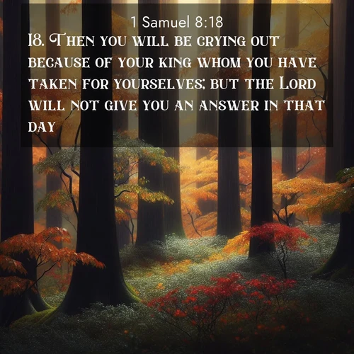 BasicEnglish 1 Samuel  ; image nature: image with the bible verse :Then you will be crying out because of your king whom you have taken for yourselves; but the Lord will not give you an answer in that day. ; Download inspiring Bible verse images featuring stunning natural vistas, from tropical islands to rolling hills. These free images make perfect wallpapers or gifts. Share verses like KJV 1 Samuel 8:18. Current verse is overlayed with the thematic nature scene : Autumn rain darkens tree trunks in the forest. ; 8:18