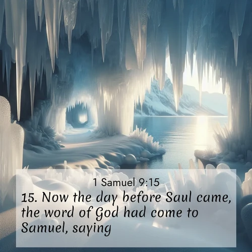 BasicEnglish 1 Samuel  ; image nature: image with the bible verse :Now the day before Saul came, the word of God had come to Samuel, saying, ; Browse a large collection of Bible verse images with photos showcasing the splendor of nature. Scenes of peaceful rivers, verdant valleys, and radiant skies enhance the inspiring verses. Each image reflects the serenity and joy of God&#039;s creation, with elegant text fonts. Download and share verses such as KJV 1 Samuel 9:15. Current verse is overlayed with the thematic nature scene : Winter ice forms crystal caves along lake cliffs. ; 9:15
