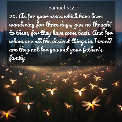 BasicEnglish 1 Samuel  ; image nature: image with the bible verse :As for your asses which have been wandering for three days, give no thought to them, for they have come back. And for whom are all the desired things in Israel? are they not for you and your father&#039;s family? ; Discover Bible images capturing the essence of autumn, with wooded paths, golden fields, and swirling leaves. These scenes reflect the changing beauty of God&#039;s creation. Download verses like KJV 1 Samuel 9:20. Current verse is overlayed with the thematic nature scene : Lightning bugs rise from summer meadows at dusk. Their lights dance like earthbound stars. ; 9:20