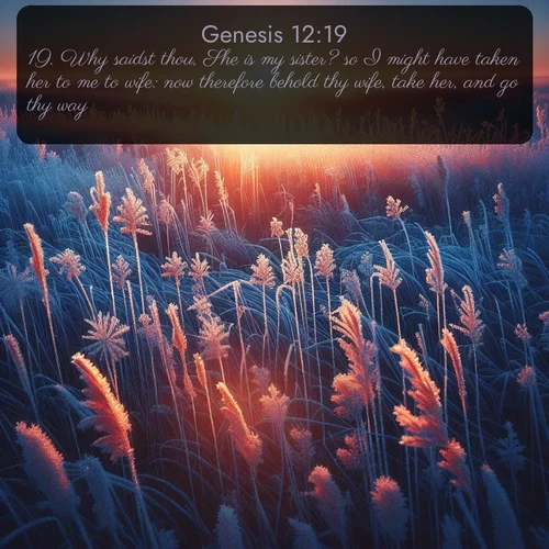 KJV Genesis  ; image nature: image with the bible verse :Why saidst thou, She is my sister? so I might have taken her to me to wife: now therefore behold thy wife, take her, and go thy way. ; Explore Bible verse images beautifully illustrated with spring scenes, such as blooming meadows, trees in full bloom, and tranquil streams. These landscapes convey divine hope and vitality. Download and share verses like KJV Genesis 12:19. Current verse is overlayed with the thematic nature scene : Winter sunrise illuminates frost-covered prairie grass. ; 12:19