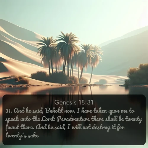KJV Genesis  ; image nature: image with the bible verse :And he said, Behold now, I have taken upon me to speak unto the Lord: Peradventure there shall be twenty found there. And he said, I will not destroy it for twenty&#039;s sake. ; Discover a rich selection of Bible verse images illustrated by natural landscapes like tranquil beaches, golden fields, and majestic trees. These images aim to capture the peace and beauty of God&#039;s creation, with vibrant colors and varied typography. Download and share inspiring verses like KJV Genesis 18:31. Current verse is overlayed with the thematic nature scene : A desert oasis shimmers in the midday heat, palm fronds rustling above still waters. ; 18:31