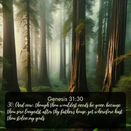 KJV Genesis  ; image nature: image with the bible verse :And now, though thou wouldest needs be gone, because thou sore longedst after thy father&#039;s house, yet wherefore hast thou stolen my gods? ; Dive into our collection of Bible verses paired with breathtaking desert landscapes, featuring infinite dunes, shaded oases, and desert sunsets. These images highlight the majestic grandeur of God&#039;s creation. Download and share verses like KJV Genesis 31:30. Current verse is overlayed with the thematic nature scene : Coastal redwoods disappear into the fog high above a fern grove. ; 31:30