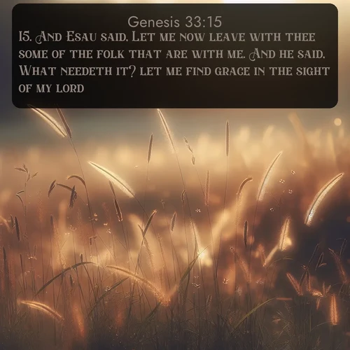 KJV Genesis  ; image nature: image with the bible verse :And Esau said, Let me now leave with thee some of the folk that are with me. And he said, What needeth it? let me find grace in the sight of my lord. ; Explore a collection of Bible verses paired with springtime scenes, featuring blooming flowers, lush meadows, and trees in full bloom. These images symbolize divine renewal and hope. Download inspiring verses like KJV Genesis 33:15. Current verse is overlayed with the thematic nature scene : Summer heat brings out cricket songs in meadow grass. ; 33:15