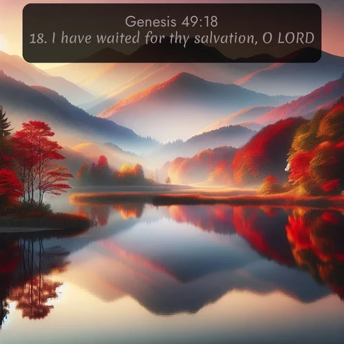 KJV Genesis  ; image nature: image with the bible verse :I have waited for thy salvation, O LORD. ; Explore Bible verse images highlighting the beauty of spring, with vibrant flowers, butterflies, and blossoming fruit trees. These scenes evoke divine hope and renewal. Download inspiring verses like KJV Genesis 49:18. Current verse is overlayed with the thematic nature scene : Autumn colors reflect in a still mountain lake at sunrise. ; 49:18