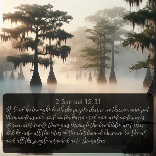 citation biblique : 31. And he brought forth the people that were therein, and put them under saws, and under harrows of iron, and under axes of iron, and made them pass through the brickkiln: and thus did he unto all the cities of the children of Ammon. So David and all the people returned unto Jerusalem.
 sur fond image nature