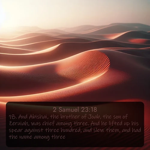 KJV 2 Samuel  ; image nature: image with the bible verse :And Abishai, the brother of Joab, the son of Zeruiah, was chief among three. And he lifted up his spear against three hundred, and slew them, and had the name among three. ; Explore beautiful Bible verse images paired with serene natural settings, such as calm seas, snowy paths, and verdant hills. Each image is free to download for your spiritual inspiration. Share KJV 2 Samuel 23:18. Current verse is overlayed with the thematic nature scene : Desert wind sculpts abstract patterns in red sand. ; 23:18