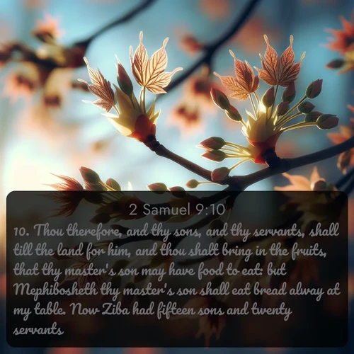 citation biblique : 10. Thou therefore, and thy sons, and thy servants, shall till the land for him, and thou shalt bring in the fruits, that thy master&#039;s son may have food to eat: but Mephibosheth thy master&#039;s son shall eat bread alway at my table. Now Ziba had fifteen sons and twenty servants.
 sur fond image nature
