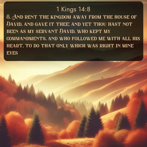 KJV 1 Kings  ; image nature: image with the bible verse :And rent the kingdom away from the house of David, and gave it thee: and yet thou hast not been as my servant David, who kept my commandments, and who followed me with all his heart, to do that only which was right in mine eyes; ; Explore a collection of Bible verses paired with springtime scenes, featuring blooming flowers, lush meadows, and trees in full bloom. These images symbolize divine renewal and hope. Download inspiring verses like KJV 1 Kings 14:8. Current verse is overlayed with the thematic nature scene : Autumn colors paint hillsides in warm earth tones. ; 14:8