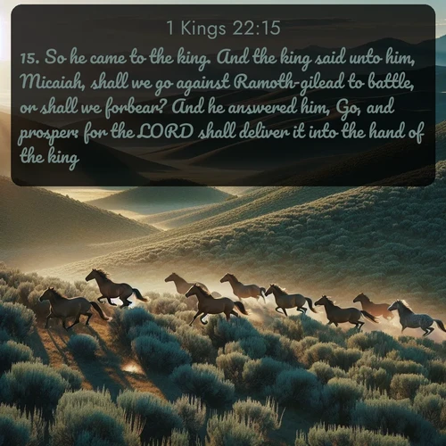 citation biblique : 15. So he came to the king. And the king said unto him, Micaiah, shall we go against Ramoth-gilead to battle, or shall we forbear? And he answered him, Go, and prosper: for the LORD shall deliver it into the hand of the king.
 sur fond image nature