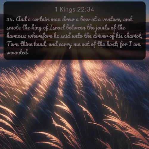 KJV 1 Kings  ; image nature: image with the bible verse :And a certain man drew a bow at a venture, and smote the king of Israel between the joints of the harness: wherefore he said unto the driver of his chariot, Turn thine hand, and carry me out of the host; for I am wounded. ; Admire our free collection of Bible verse images with beautiful landscapes like sunlit forests, rippling waters, and radiant dawns. Each verse, such as KJV 1 Kings 22:34, is ready to download and share. Current verse is overlayed with the thematic nature scene : Summer breeze ripples through fields of prairie grass. ; 22:34