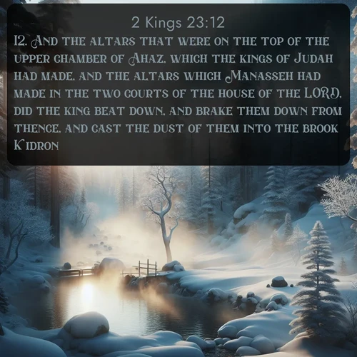 citation biblique : 12. And the altars that were on the top of the upper chamber of Ahaz, which the kings of Judah had made, and the altars which Manasseh had made in the two courts of the house of the LORD, did the king beat down, and brake them down from thence, and cast the dust of them into the brook Kidron.
 sur fond image nature