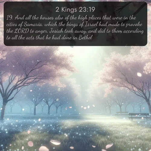 KJV 2 Kings  ; image nature: image with the bible verse :And all the houses also of the high places that were in the cities of Samaria, which the kings of Israel had made to provoke the LORD to anger, Josiah took away, and did to them according to all the acts that he had done in Bethel. ; Discover tranquil Bible verse images enhanced with natural scenery like rippling brooks, snow-covered fields, and sunlit beaches. These free images are perfect for wallpapers or spiritual reflection. Share KJV 2 Kings 23:19. Current verse is overlayed with the thematic nature scene : Spring rain falls on cherry trees in full bloom, petals drifting like snow. ; 23:19