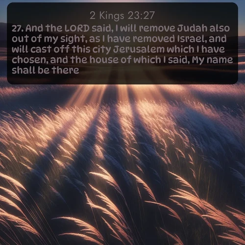 KJV 2 Kings  ; image nature: image with the bible verse :And the LORD said, I will remove Judah also out of my sight, as I have removed Israel, and will cast off this city Jerusalem which I have chosen, and the house of which I said, My name shall be there. ; Explore Bible verses paired with beach photos, where waves gently crash on the sand and the sky glows with pastel hues at sunset. These scenes convey deep serenity. Download verses like KJV 2 Kings 23:27. Current verse is overlayed with the thematic nature scene : Summer breeze ripples through fields of prairie grass. ; 23:27