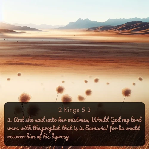 KJV 2 Kings  ; image nature: image with the bible verse :And she said unto her mistress, Would God my lord were with the prophet that is in Samaria! for he would recover him of his leprosy. ; Explore a unique collection of Bible verses illustrated by winter landscapes, such as snowy mountains, frosty forests, and starry skies. These images capture the peace and beauty of winter. Share verses like KJV 2 Kings 5:3. Current verse is overlayed with the thematic nature scene : Autumn wind sends tumbleweeds dancing across the prairie. ; 5:3