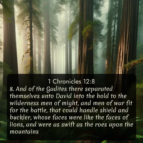 KJV 1 Chronicles  ; image nature: image with the bible verse :And of the Gadites there separated themselves unto David into the hold to the wilderness men of might, and men of war fit for the battle, that could handle shield and buckler, whose faces were like the faces of lions, and were as swift as the roes upon the mountains; ; Admire Bible verse images illustrated by summer photos, such as sunny beaches, sparkling waves, and swaying palm trees. These bright scenes highlight the joy and warmth of God&#039;s creation. Download and share verses like KJV 1 Chronicles 12:8. Current verse is overlayed with the thematic nature scene : Coastal redwoods disappear into the fog high above a fern grove. ; 12:8