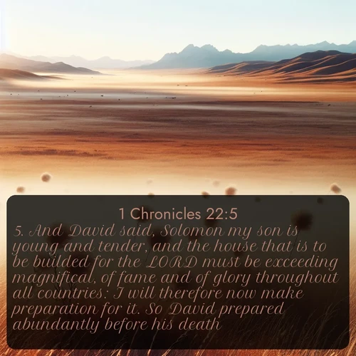 KJV 1 Chronicles  ; image nature: image with the bible verse :And David said, Solomon my son is young and tender, and the house that is to be builded for the LORD must be exceeding magnifical, of fame and of glory throughout all countries: I will therefore now make preparation for it. So David prepared abundantly before his death. ; Dive into our collection of Bible verse images combined with sublime nature photos, such as graceful waterfalls, radiant sunsets, and endless meadows. These compositions highlight the peace and harmony of God&#039;s creation with vivid colors and carefully integrated text. Download and share verses like KJV 1 Chronicles 22:5. Current verse is overlayed with the thematic nature scene : Autumn wind sends tumbleweeds dancing across the prairie. ; 22:5