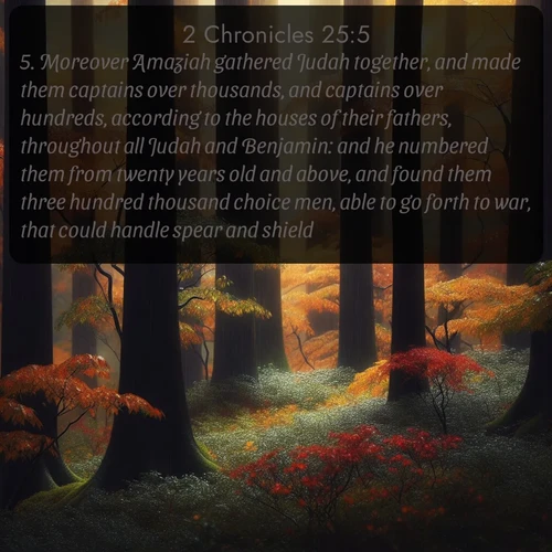 citation biblique : 5. Moreover Amaziah gathered Judah together, and made them captains over thousands, and captains over hundreds, according to the houses of their fathers, throughout all Judah and Benjamin: and he numbered them from twenty years old and above, and found them three hundred thousand choice men, able to go forth to war, that could handle spear and shield.
 sur fond image nature