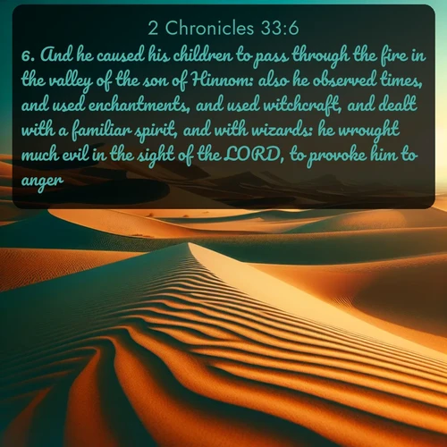 KJV 2 Chronicles  ; image nature: image with the bible verse :And he caused his children to pass through the fire in the valley of the son of Hinnom: also he observed times, and used enchantments, and used witchcraft, and dealt with a familiar spirit, and with wizards: he wrought much evil in the sight of the LORD, to provoke him to anger. ; Explore Bible verse images highlighting the beauty of spring, with vibrant flowers, butterflies, and blossoming fruit trees. These scenes evoke divine hope and renewal. Download inspiring verses like KJV 2 Chronicles 33:6. Current verse is overlayed with the thematic nature scene : Desert dunes ripple endlessly under the scorching sun, their golden crests sharp against the azure sky. A sidewinder&#039;s tracks weave delicate patterns in the sand. ; 33:6