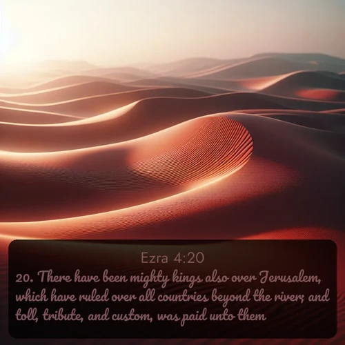 KJV Ezra  ; image nature: image with the bible verse :There have been mighty kings also over Jerusalem, which have ruled over all countries beyond the river; and toll, tribute, and custom, was paid unto them. ; Admire our autumnal collection of Bible verse images accompanied by photos of paths lined with red and yellow leaves, fiery forests, and calm rivers. These images inspire reflection and serenity. Share verses like KJV Ezra 4:20. Current verse is overlayed with the thematic nature scene : Desert wind sculpts abstract patterns in red sand. ; 4:20