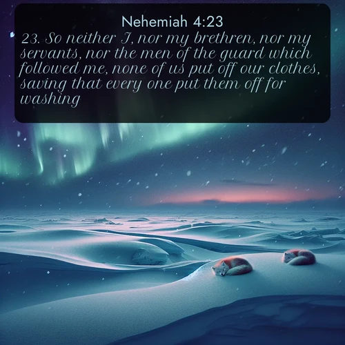 KJV Nehemiah  ; image nature: image with the bible verse :So neither I, nor my brethren, nor my servants, nor the men of the guard which followed me, none of us put off our clothes, saving that every one put them off for washing. ; Download stunning Bible verse images paired with nature scenes like rolling clouds, sparkling waters, and vibrant flower fields. These free images are perfect for spiritual reflection or wallpaper use. Share KJV Nehemiah 4:23. Current verse is overlayed with the thematic nature scene : Northern lights dance across the frozen tundra in ribbons of green and purple. Snow falls silently on sleeping arctic foxes. ; 4:23