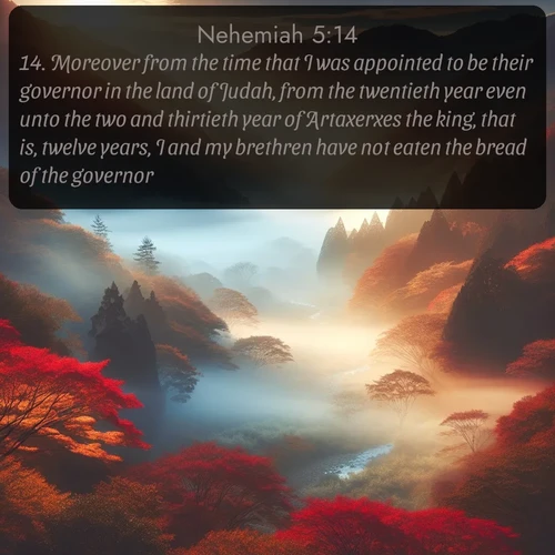 KJV Nehemiah  ; image nature: image with the bible verse :Moreover from the time that I was appointed to be their governor in the land of Judah, from the twentieth year even unto the two and thirtieth year of Artaxerxes the king, that is, twelve years, I and my brethren have not eaten the bread of the governor. ; Explore a winter collection of Bible verse images adorned with photos of icy landscapes, frozen waterfalls, and snow-covered forests. These scenes capture divine tranquility and purity. Download inspiring verses like KJV Nehemiah 5:14. Current verse is overlayed with the thematic nature scene : Autumn mist rises from a valley dotted with red and gold maples. ; 5:14