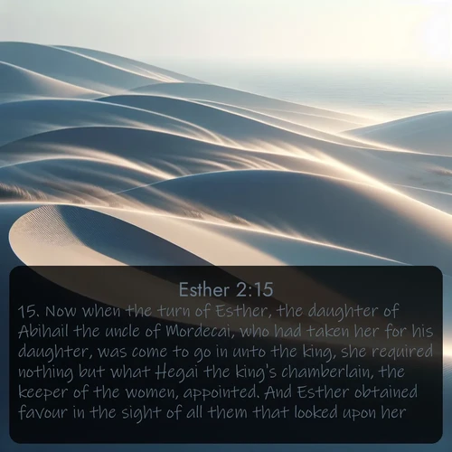 citation biblique : 15. Now when the turn of Esther, the daughter of Abihail the uncle of Mordecai, who had taken her for his daughter, was come to go in unto the king, she required nothing but what Hegai the king&#039;s chamberlain, the keeper of the women, appointed. And Esther obtained favour in the sight of all them that looked upon her.
 sur fond image nature