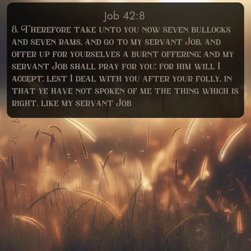 citation biblique : 8. Therefore take unto you now seven bullocks and seven rams, and go to my servant Job, and offer up for yourselves a burnt offering; and my servant Job shall pray for you: for him will I accept: lest I deal with you after your folly, in that ye have not spoken of me the thing which is right, like my servant Job.
 sur fond image nature