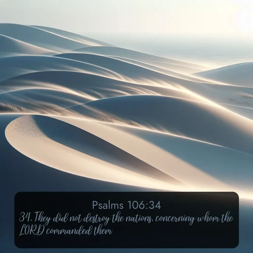 KJV Psalms  ; image nature: image with the bible verse :They did not destroy the nations, concerning whom the LORD commanded them: ; Discover our curated gallery of Bible verse images with breathtaking scenery, from tranquil deserts to lush green pastures. Perfect for phone wallpapers or sharing online. Download verses like KJV Psalms 106:34. Current verse is overlayed with the thematic nature scene : Coastal dunes shift slowly beneath constant winds. ; 106:34