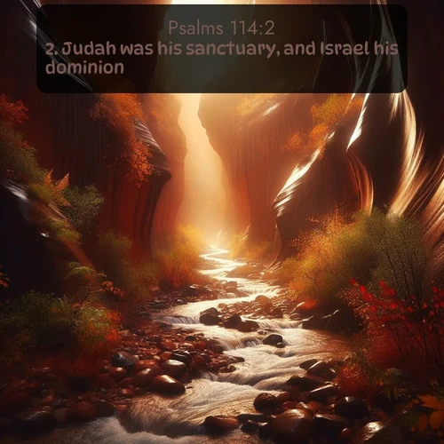 KJV Psalms  ; image nature: image with the bible verse :Judah was his sanctuary, and Israel his dominion. ; Explore a gallery of beautiful Bible verse images with tranquil natural settings—perfect for phone backgrounds or inspirational posts. Download your favorite verses like KJV Psalms 114:2 today. Current verse is overlayed with the thematic nature scene : Autumn rain creates temporary streams in slot canyons. ; 114:2