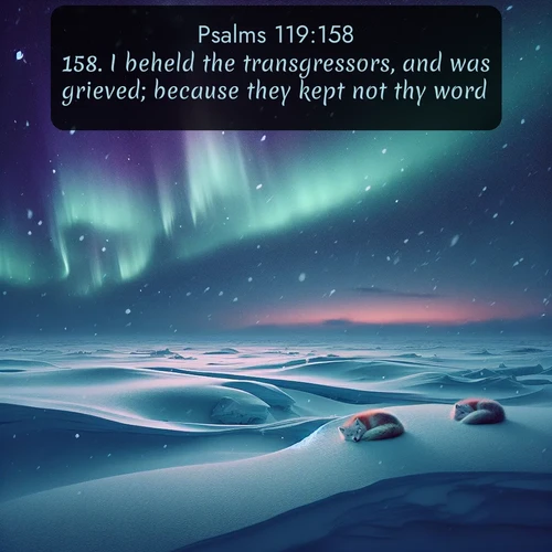 KJV Psalms  ; image nature: image with the bible verse :I beheld the transgressors, and was grieved; because they kept not thy word. ; Access a vast collection of Bible verse images illustrated with natural landscapes like calm rivers, blooming fields, and bright horizons. These images emphasize the serenity and splendor of God&#039;s creation, accompanied by aesthetic fonts and joyful colors. Download verses like KJV Psalms 119:158 and share them. Current verse is overlayed with the thematic nature scene : Northern lights dance across the frozen tundra in ribbons of green and purple. Snow falls silently on sleeping arctic foxes. ; 119:158