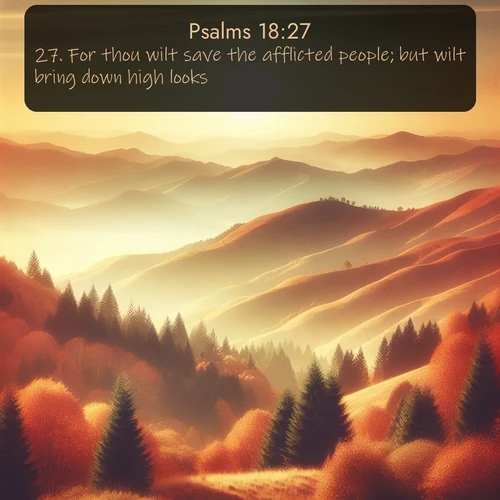 KJV Psalms  ; image nature: image with the bible verse :For thou wilt save the afflicted people; but wilt bring down high looks. ; Explore a collection of free Bible verse images paired with serene landscapes like golden beaches, verdant forests, and clear blue skies. Each image is ideal for desktop or phone wallpapers. Share verses like KJV Psalms 18:27. Current verse is overlayed with the thematic nature scene : Autumn colors paint hillsides in warm earth tones. ; 18:27