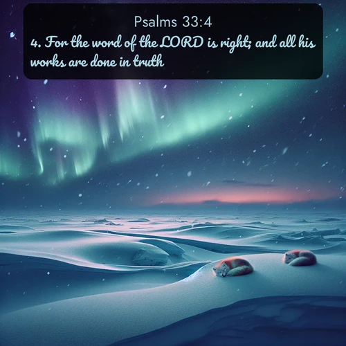 KJV Psalms  ; image nature: image with the bible verse :For the word of the LORD is right; and all his works are done in truth. ; Admire Bible verse images featuring tranquil rivers, golden fields, and starry heavens. These free-to-download images make inspiring wallpapers or thoughtful gifts. Download KJV Psalms 33:4 now. Current verse is overlayed with the thematic nature scene : Northern lights dance across the frozen tundra in ribbons of green and purple. Snow falls silently on sleeping arctic foxes. ; 33:4