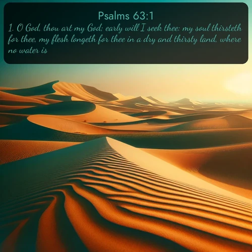 KJV Psalms  ; image nature: image with the bible verse :O God, thou art my God; early will I seek thee: my soul thirsteth for thee, my flesh longeth for thee in a dry and thirsty land, where no water is; ; Access a vast collection of Bible verse images illustrated with natural landscapes like calm rivers, blooming fields, and bright horizons. These images emphasize the serenity and splendor of God&#039;s creation, accompanied by aesthetic fonts and joyful colors. Download verses like KJV Psalms 63:1 and share them. Current verse is overlayed with the thematic nature scene : Desert dunes ripple endlessly under the scorching sun, their golden crests sharp against the azure sky. A sidewinder&#039;s tracks weave delicate patterns in the sand. ; 63:1
