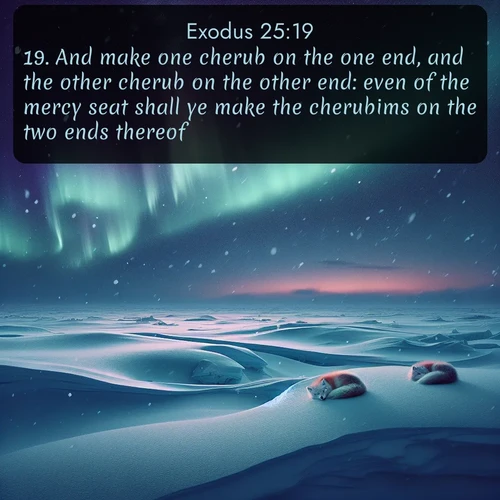 KJV Exodus  ; image nature: image with the bible verse :And make one cherub on the one end, and the other cherub on the other end: even of the mercy seat shall ye make the cherubims on the two ends thereof. ; Explore a collection of inspiring Bible verse images accompanied by winter photos, such as snowy landscapes, frosted trees, and frozen lakes. These images reflect the peace and purity of God&#039;s creation, with elegant fonts and luminous colors. Download and share verses like KJV Exodus 25:19. Current verse is overlayed with the thematic nature scene : Northern lights dance across the frozen tundra in ribbons of green and purple. Snow falls silently on sleeping arctic foxes. ; 25:19