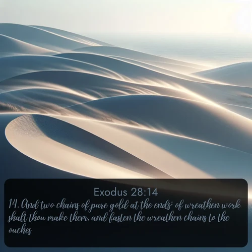 KJV Exodus  ; image nature: image with the bible verse :And two chains of pure gold at the ends; of wreathen work shalt thou make them, and fasten the wreathen chains to the ouches. ; Admire Bible verse images illustrated by summer photos, such as sunny beaches, sparkling waves, and swaying palm trees. These bright scenes highlight the joy and warmth of God&#039;s creation. Download and share verses like KJV Exodus 28:14. Current verse is overlayed with the thematic nature scene : Coastal dunes shift slowly beneath constant winds. ; 28:14