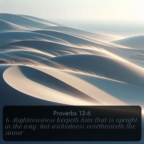 KJV Proverbs  ; image nature: image with the bible verse :Righteousness keepeth him that is upright in the way: but wickedness overthroweth the sinner. ; Browse beautiful Bible verse images accompanied by peaceful scenes like calm seas, ancient forests, and radiant horizons. Download high-quality, free images featuring verses such as KJV Proverbs 13:6. Current verse is overlayed with the thematic nature scene : Coastal dunes shift slowly beneath constant winds. ; 13:6