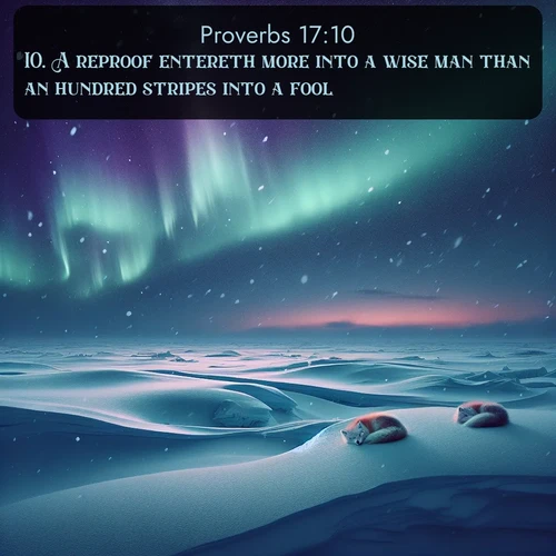 KJV Proverbs  ; image nature: image with the bible verse :A reproof entereth more into a wise man than an hundred stripes into a fool. ; Explore free Bible verse images with stunning nature themes, including sunlit paths, forest clearings, and endless horizons. Perfect for desktop backgrounds or phone wallpapers. Verses include KJV Proverbs 17:10. Current verse is overlayed with the thematic nature scene : Northern lights dance across the frozen tundra in ribbons of green and purple. Snow falls silently on sleeping arctic foxes. ; 17:10