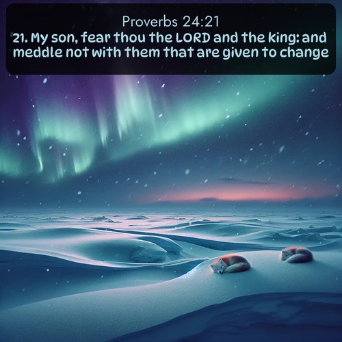 KJV Proverbs  ; image nature: image with the bible verse :My son, fear thou the LORD and the king: and meddle not with them that are given to change: ; Admire Bible images representing autumn, with swirling leaves, misty skies, and vibrant trees. These images inspire profound spiritual reflection. Download and share verses like KJV Proverbs 24:21. Current verse is overlayed with the thematic nature scene : Northern lights dance across the frozen tundra in ribbons of green and purple. Snow falls silently on sleeping arctic foxes. ; 24:21