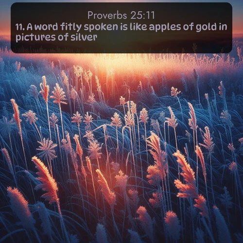 KJV Proverbs  ; image nature: image with the bible verse :A word fitly spoken is like apples of gold in pictures of silver. ; Explore a gallery of beautiful Bible verse images with tranquil natural settings—perfect for phone backgrounds or inspirational posts. Download your favorite verses like KJV Proverbs 25:11 today. Current verse is overlayed with the thematic nature scene : Winter sunrise illuminates frost-covered prairie grass. ; 25:11