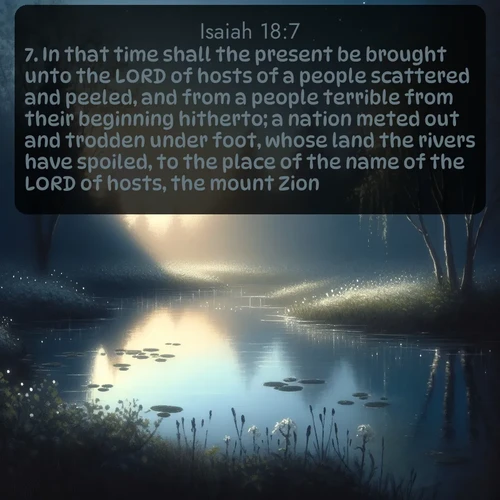 citation biblique : 7. In that time shall the present be brought unto the LORD of hosts of a people scattered and peeled, and from a people terrible from their beginning hitherto; a nation meted out and trodden under foot, whose land the rivers have spoiled, to the place of the name of the LORD of hosts, the mount Zion.
 sur fond image nature