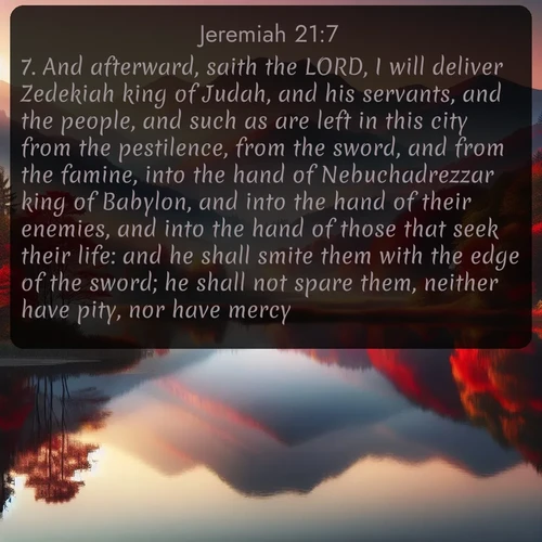citation biblique : 7. And afterward, saith the LORD, I will deliver Zedekiah king of Judah, and his servants, and the people, and such as are left in this city from the pestilence, from the sword, and from the famine, into the hand of Nebuchadrezzar king of Babylon, and into the hand of their enemies, and into the hand of those that seek their life: and he shall smite them with the edge of the sword; he shall not spare them, neither have pity, nor have mercy.
 sur fond image nature