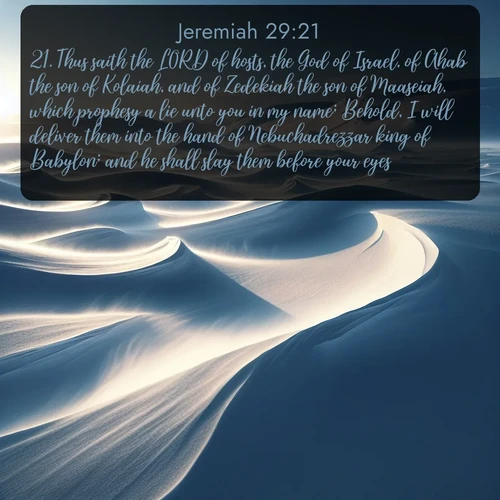 citation biblique : 21. Thus saith the LORD of hosts, the God of Israel, of Ahab the son of Kolaiah, and of Zedekiah the son of Maaseiah, which prophesy a lie unto you in my name; Behold, I will deliver them into the hand of Nebuchadrezzar king of Babylon; and he shall slay them before your eyes;
 sur fond image nature
