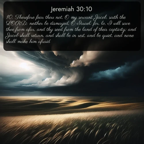 citation biblique : 10. Therefore fear thou not, O my servant Jacob, saith the LORD; neither be dismayed, O Israel: for, lo, I will save thee from afar, and thy seed from the land of their captivity; and Jacob shall return, and shall be in rest, and be quiet, and none shall make him afraid.
 sur fond image nature