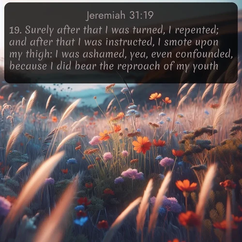 citation biblique : 19. Surely after that I was turned, I repented; and after that I was instructed, I smote upon my thigh: I was ashamed, yea, even confounded, because I did bear the reproach of my youth.
 sur fond image nature