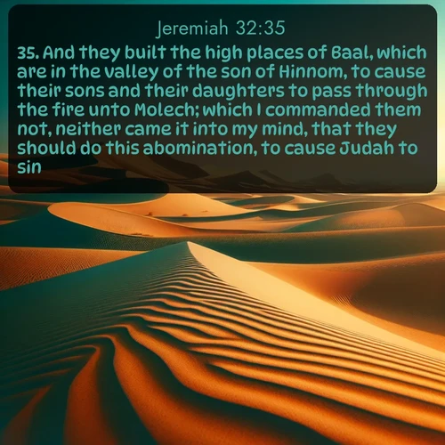 KJV Jeremiah  ; image nature: image with the bible verse :And they built the high places of Baal, which are in the valley of the son of Hinnom, to cause their sons and their daughters to pass through the fire unto Molech; which I commanded them not, neither came it into my mind, that they should do this abomination, to cause Judah to sin. ; Discover inspiring Bible verse images featuring natural wonders like lush forests, sunny horizons, and cascading waterfalls. Perfect for wallpapers or spiritual encouragement. Download verses like KJV Jeremiah 32:35. Current verse is overlayed with the thematic nature scene : Desert dunes ripple endlessly under the scorching sun, their golden crests sharp against the azure sky. A sidewinder&#039;s tracks weave delicate patterns in the sand. ; 32:35